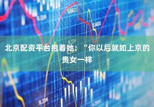 北京配资平台抱着她：“你以后就如上京的贵女一样