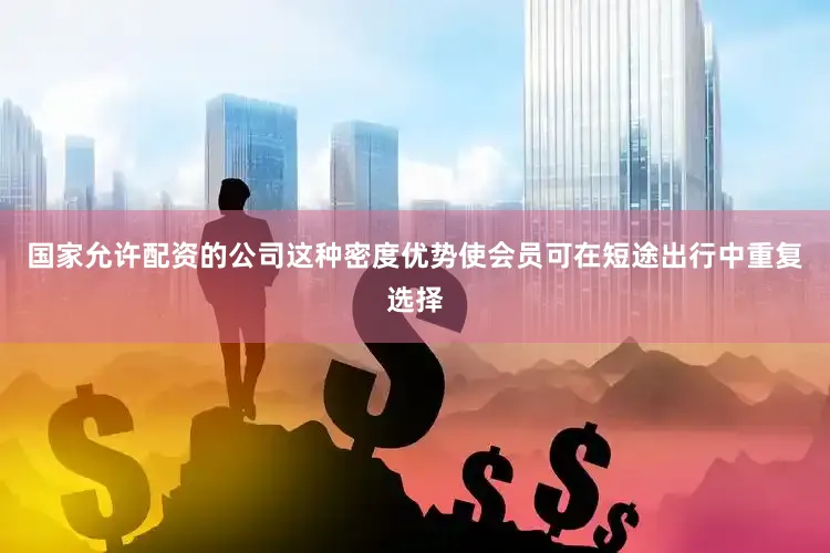 国家允许配资的公司这种密度优势使会员可在短途出行中重复选择