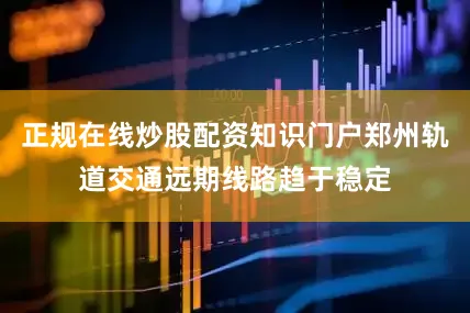 正规在线炒股配资知识门户郑州轨道交通远期线路趋于稳定
