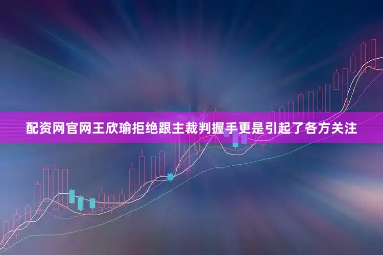 配资网官网王欣瑜拒绝跟主裁判握手更是引起了各方关注