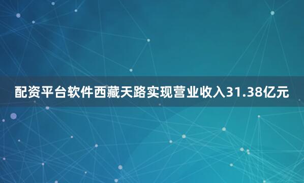 配资平台软件西藏天路实现营业收入31.38亿元