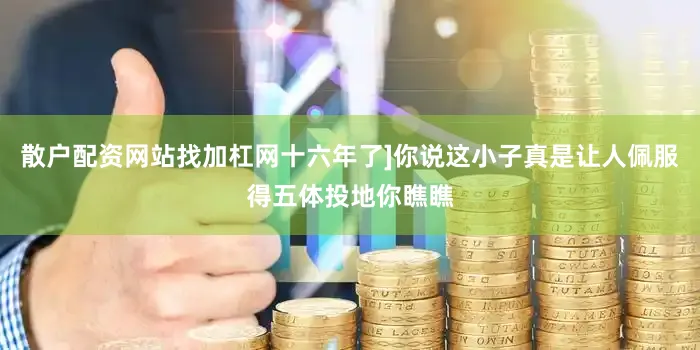 散户配资网站找加杠网十六年了]你说这小子真是让人佩服得五体投地你瞧瞧