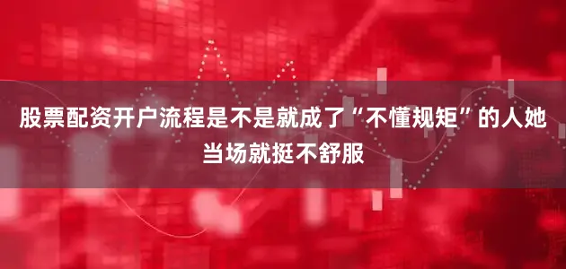 股票配资开户流程是不是就成了“不懂规矩”的人她当场就挺不舒服