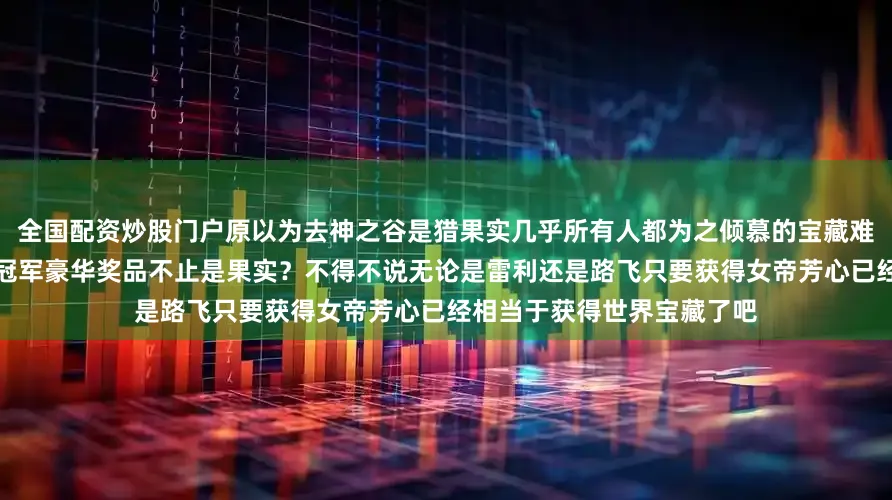 全国配资炒股门户原以为去神之谷是猎果实几乎所有人都为之倾慕的宝藏难道是女帝？神之谷狩猎的冠军豪华奖品不止是果实？不得不说无论是雷利还是路飞只要获得女帝芳心已经相当于获得世界宝藏了吧