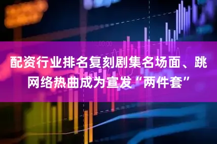配资行业排名复刻剧集名场面、跳网络热曲成为宣发“两件套”